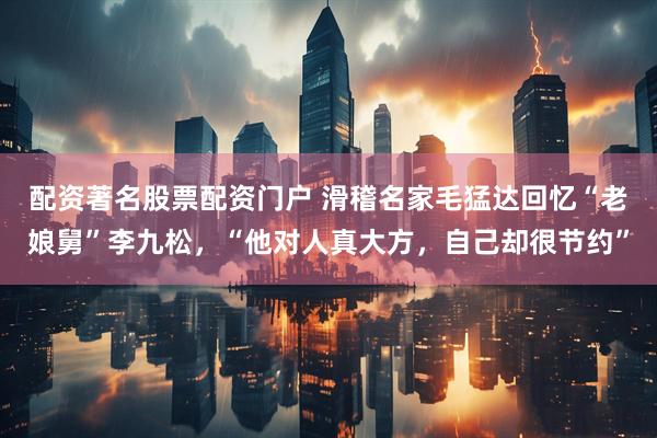 配资著名股票配资门户 滑稽名家毛猛达回忆“老娘舅”李九松，“他对人真大方，自己却很节约”