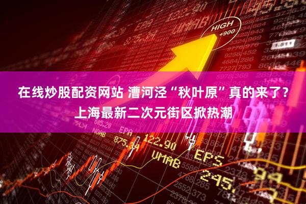 在线炒股配资网站 漕河泾“秋叶原”真的来了？上海最新二次元街区掀热潮