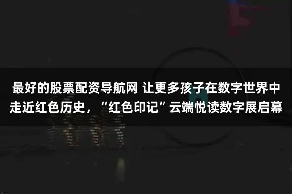 最好的股票配资导航网 让更多孩子在数字世界中走近红色历史，“红色印记”云端悦读数字展启幕