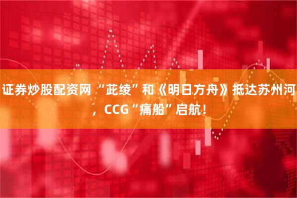 证券炒股配资网 “茈绫”和《明日方舟》抵达苏州河，CCG“痛船”启航！