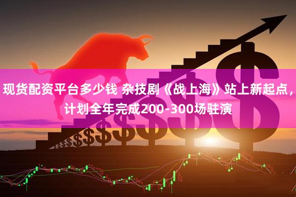 现货配资平台多少钱 杂技剧《战上海》站上新起点，计划全年完成200-300场驻演