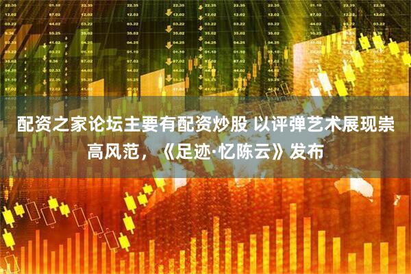 配资之家论坛主要有配资炒股 以评弹艺术展现崇高风范，《足迹·忆陈云》发布