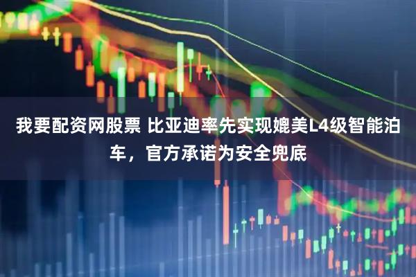 我要配资网股票 比亚迪率先实现媲美L4级智能泊车，官方承诺为安全兜底