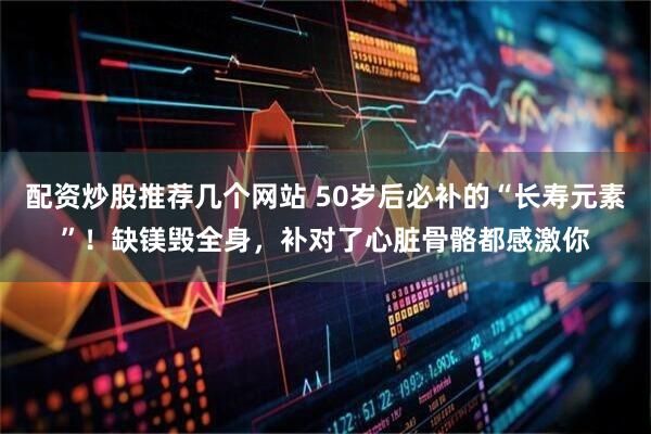 配资炒股推荐几个网站 50岁后必补的“长寿元素”！缺镁毁全身，补对了心脏骨骼都感激你