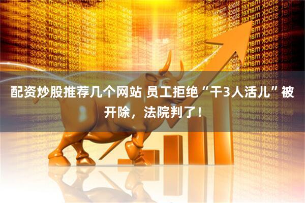 配资炒股推荐几个网站 员工拒绝“干3人活儿”被开除，法院判了！