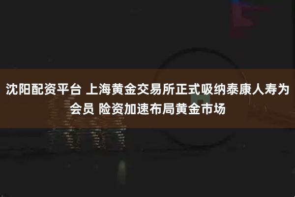 沈阳配资平台 上海黄金交易所正式吸纳泰康人寿为会员 险资加速布局黄金市场
