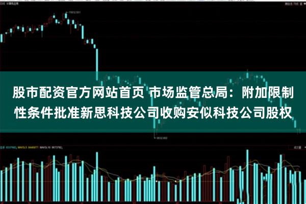 股市配资官方网站首页 市场监管总局：附加限制性条件批准新思科技公司收购安似科技公司股权