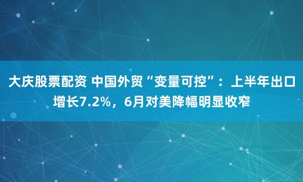 大庆股票配资 中国外贸“变量可控”：上半年出口增长7.2%，6月对美降幅明显收窄