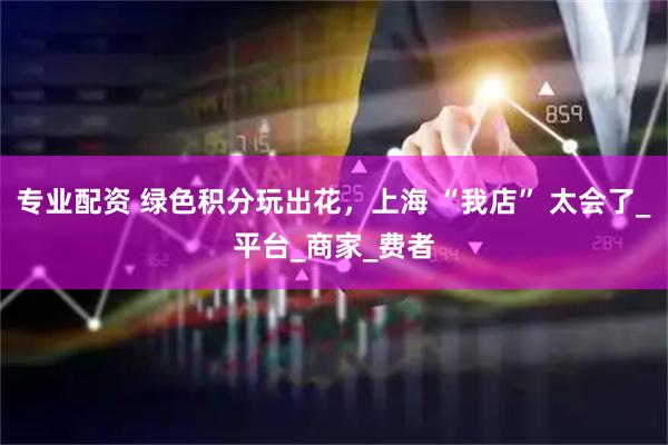 专业配资 绿色积分玩出花，上海 “我店” 太会了_平台_商家_费者