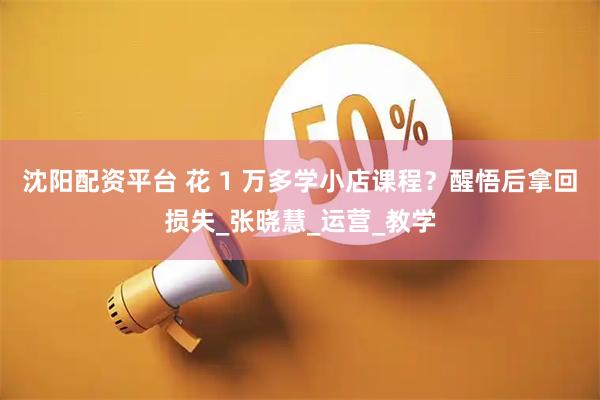 沈阳配资平台 花 1 万多学小店课程？醒悟后拿回损失_张晓慧_运营_教学