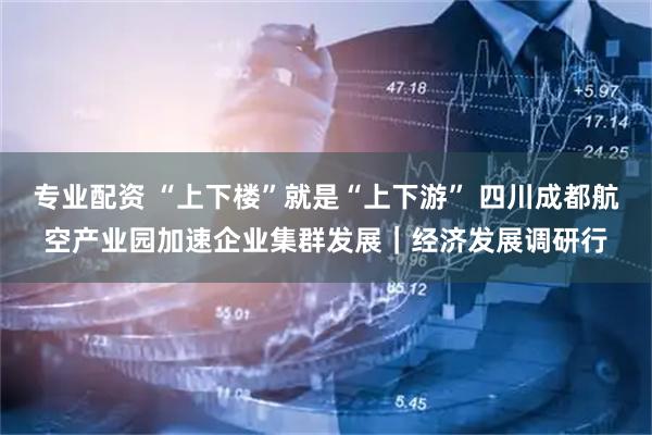 专业配资 “上下楼”就是“上下游” 四川成都航空产业园加速企业集群发展｜经济发展调研行