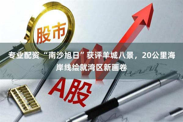 专业配资 “南沙旭日”获评羊城八景，20公里海岸线绘就湾区新画卷