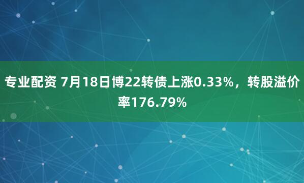 专业配资 7月18日博22转债上涨0.33%，转股溢价率176.79%