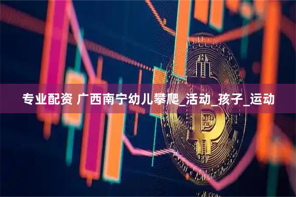 专业配资 广西南宁幼儿攀爬_活动_孩子_运动