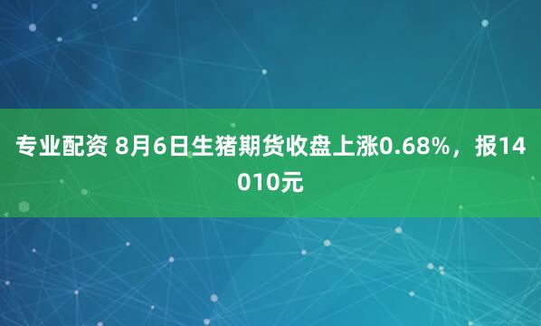 专业配资 8月6日生猪期货收盘上涨0.68%，报14010元