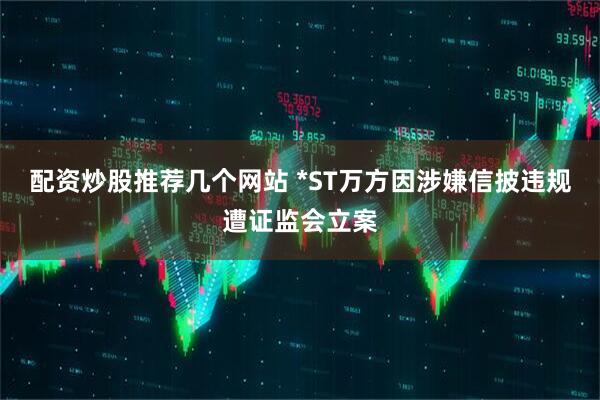 配资炒股推荐几个网站 *ST万方因涉嫌信披违规遭证监会立案