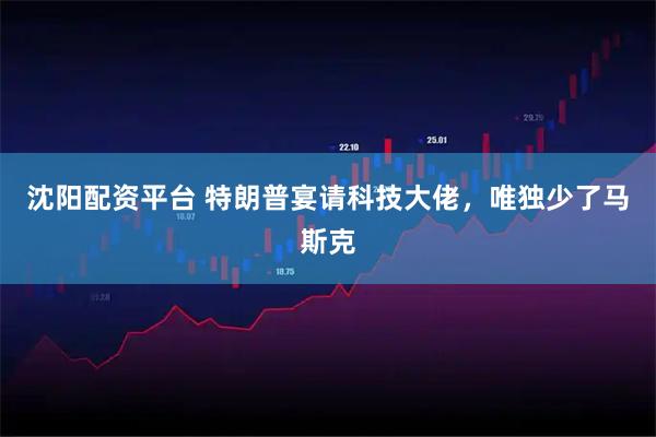 沈阳配资平台 特朗普宴请科技大佬，唯独少了马斯克