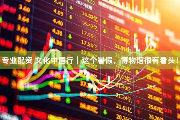 专业配资 文化中国行｜这个暑假，博物馆很有看头！