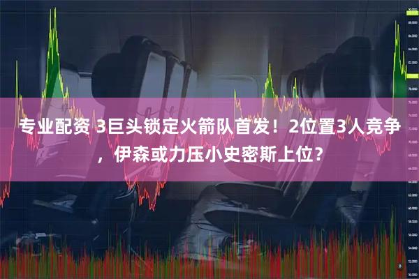 专业配资 3巨头锁定火箭队首发！2位置3人竞争，伊森或力压小史密斯上位？