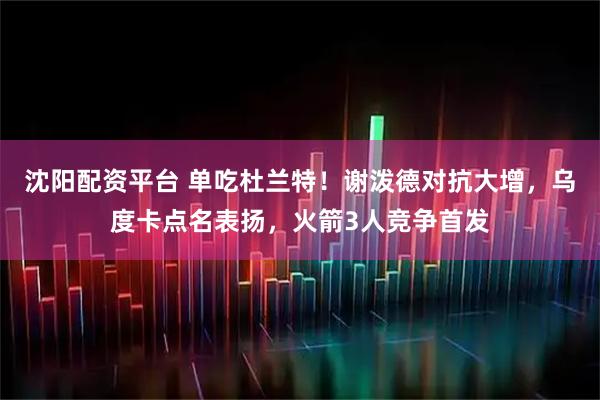 沈阳配资平台 单吃杜兰特！谢泼德对抗大增，乌度卡点名表扬，火箭3人竞争首发
