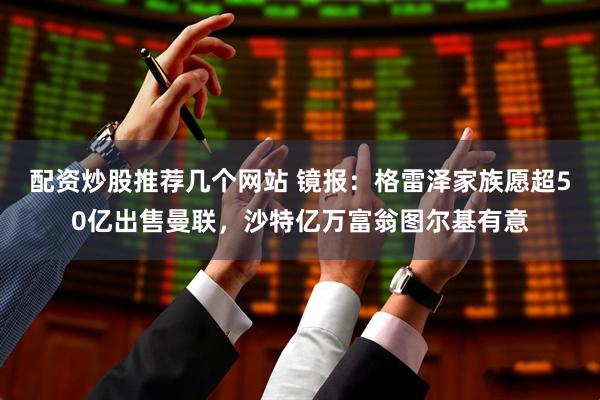 配资炒股推荐几个网站 镜报：格雷泽家族愿超50亿出售曼联，沙特亿万富翁图尔基有意