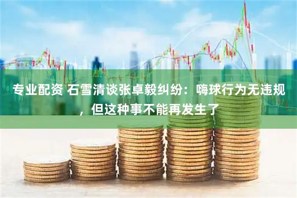 专业配资 石雪清谈张卓毅纠纷：嗨球行为无违规，但这种事不能再发生了