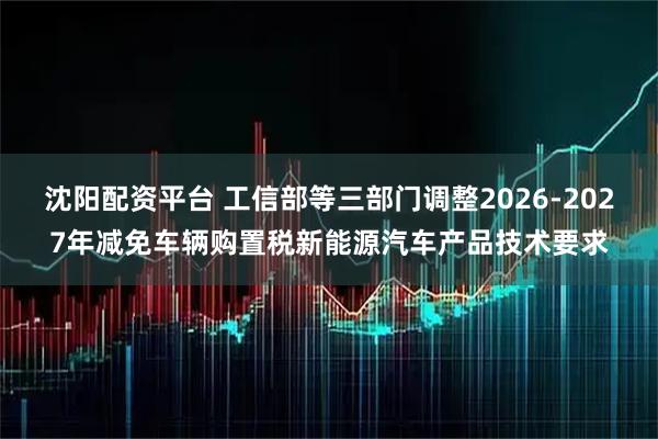 沈阳配资平台 工信部等三部门调整2026-2027年减免车辆购置税新能源汽车产品技术要求