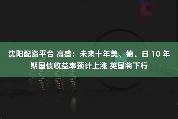 沈阳配资平台 高盛：未来十年美、德、日 10 年期国债收益率预计上涨 英国将下行