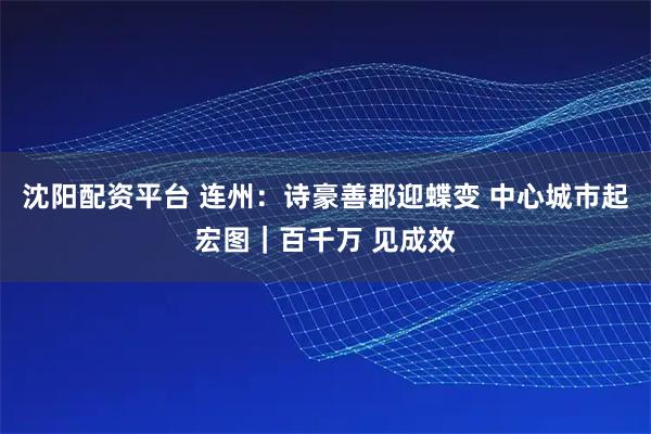 沈阳配资平台 连州：诗豪善郡迎蝶变 中心城市起宏图｜百千万 见成效